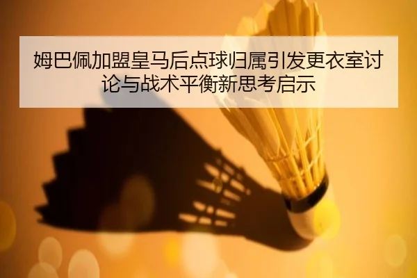 姆巴佩加盟皇马后点球归属引发更衣室讨论与战术平衡新思考启示