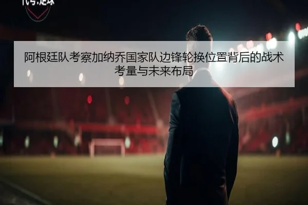 阿根廷队考察加纳乔国家队边锋轮换位置背后的战术考量与未来布局