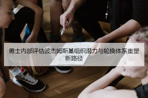 勇士内部评估波杰姆斯基组织潜力与轮换体系重塑新路径