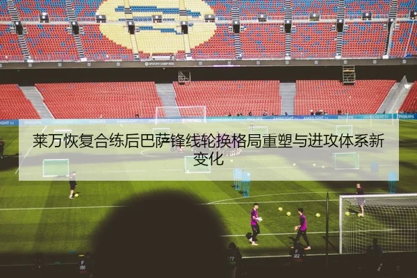莱万恢复合练后巴萨锋线轮换格局重塑与进攻体系新变化