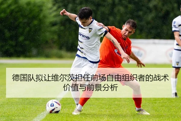 德国队拟让维尔茨担任前场自由组织者的战术价值与前景分析