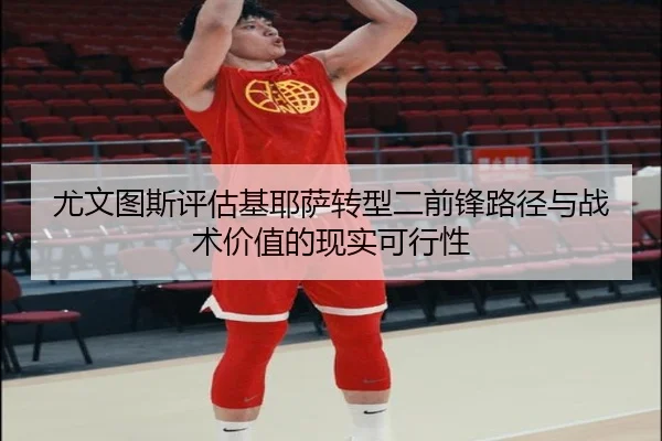 尤文图斯评估基耶萨转型二前锋路径与战术价值的现实可行性