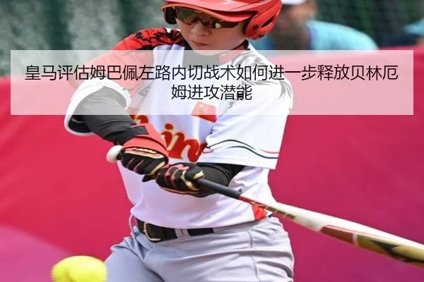 皇马评估姆巴佩左路内切战术如何进一步释放贝林厄姆进攻潜能