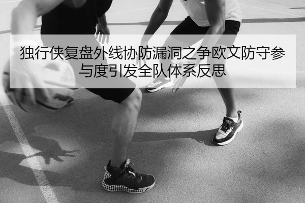 独行侠复盘外线协防漏洞之争欧文防守参与度引发全队体系反思